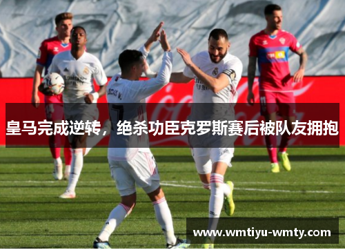 皇马完成逆转，绝杀功臣克罗斯赛后被队友拥抱