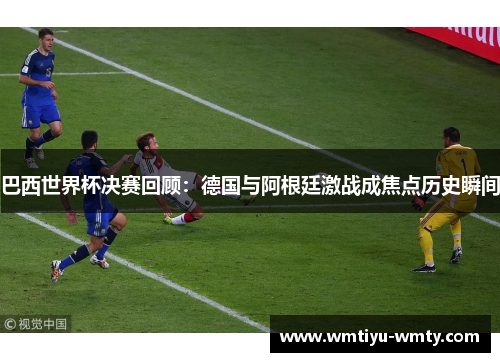 巴西世界杯决赛回顾：德国与阿根廷激战成焦点历史瞬间