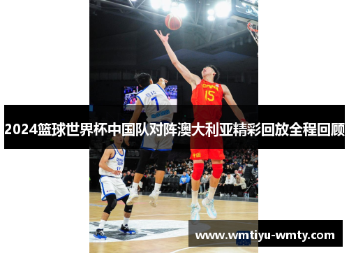 2024篮球世界杯中国队对阵澳大利亚精彩回放全程回顾